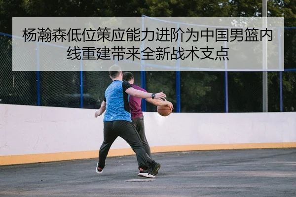 杨瀚森低位策应能力进阶为中国男篮内线重建带来全新战术支点