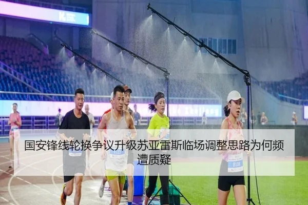 国安锋线轮换争议升级苏亚雷斯临场调整思路为何频遭质疑